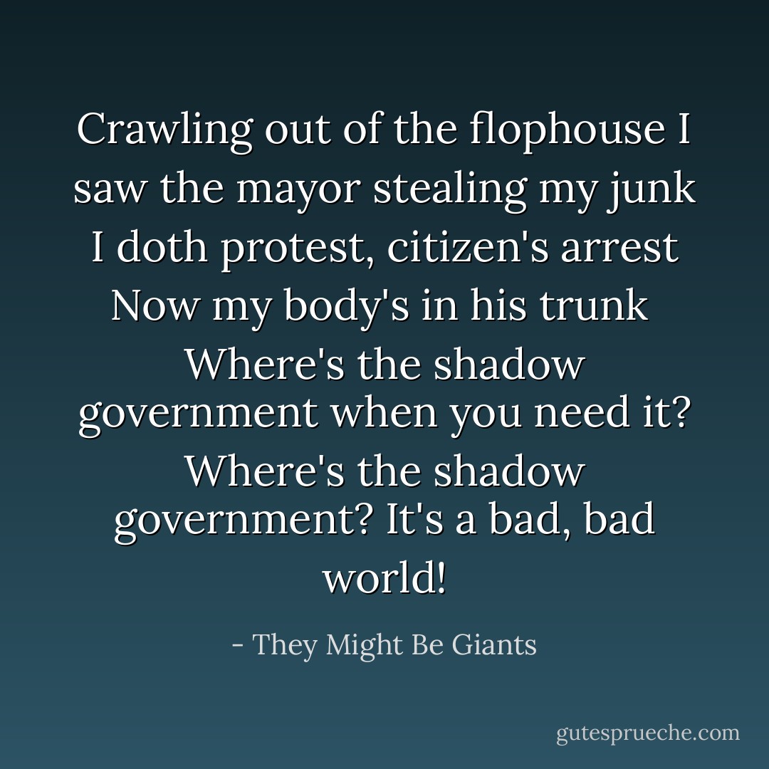 Crawling out of the flophouse<br />I saw the mayor stealing my junk<br />I doth protest, citizen's arrest<br />Now my body's in his trunk<br /><br />Where's the shadow government when you need it?<br />Where's the shadow government?<br />It's a bad, bad world! - They Might Be Giants