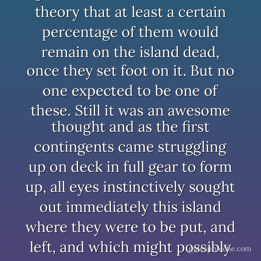 As they prepared themselves to go ashore no one doubted in theory that at least a certain percentage of them would remain on the island dead, once they set foot on it. But no one expected to be one of these. Still it was an awesome thought and as the first contingents came struggling up on deck in full gear to form up, all eyes instinctively sought out immediately this island where they were to be put, and left, and which might possibly turn out to be a friend's grave. - James  Jones
