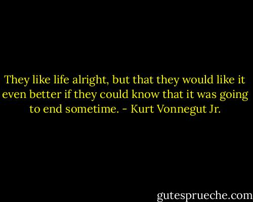 They like life alright, but that they would like it even better if they could know that it was going to end sometime. - Kurt Vonnegut Jr.