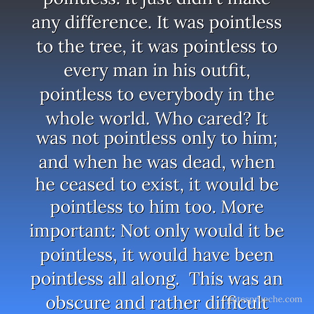 When compared to the fact that he might very well be dead by this time tomorrow, whether he was courageous or not today was pointless, empty. When compared to the fact that he might be dead tomorrow, everything was pointless. It just didn't make any difference. It was pointless to the tree, it was pointless to every man in his outfit, pointless to everybody in the whole world. Who cared? It was not pointless only to him; and when he was dead, when he ceased to exist, it would be pointless to him too. More important: Not only would it <i>be</i> pointless, it would <i>have been</i> pointless all along.<br /><br />This was an obscure and rather difficult point to grasp. Understanding of it kept slipping in and out on the edges of his mind. It flickered, changing its time sense and tenses. At those moments when he understood it, it left him with a very hollow feeling. - James  Jones