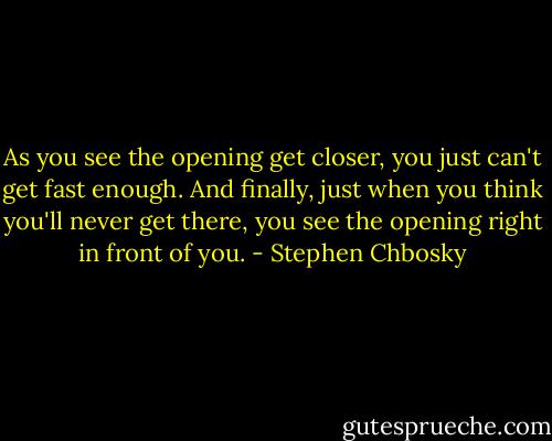 As you see the opening get closer, you just can't get fast enough. And finally, just when you think you'll never get there, you see the opening right in front of you. - Stephen Chbosky