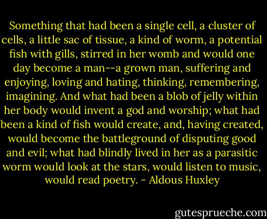 Something that had been a single cell, a cluster of cells, a little sac of tissue, a kind of worm, a potential fish with gills, stirred in her womb and would one day become a man--a grown man, suffering and enjoying, loving and hating, thinking, remembering, imagining. And what had been a blob of jelly within her body would invent a god and worship; what had been a kind of fish would create, and, having created, would become the battleground of disputing good and evil; what had blindly lived in her as a parasitic worm would look at the stars, would listen to music, would read poetry. - Aldous Huxley