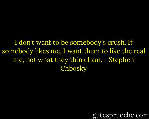 I don't want to be somebody's crush. If somebody likes me, I want them to like the real me, not what they think I am. - Stephen Chbosky