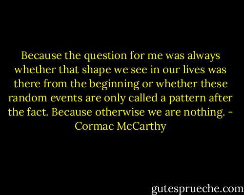 Because the question for me was always whether that shape we see in our lives was there from the beginning or whether these random events are only called a pattern after the fact. Because otherwise we are nothing. - Cormac McCarthy