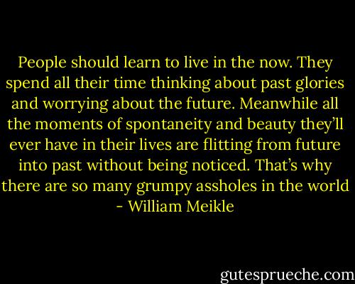 People should learn to live in the now. They spend all their time thinking about past glories and worrying about the future. Meanwhile all the moments of spontaneity and beauty they’ll ever have in their lives are flitting from future into past without being noticed. That’s why there are so many grumpy assholes in the world - William Meikle