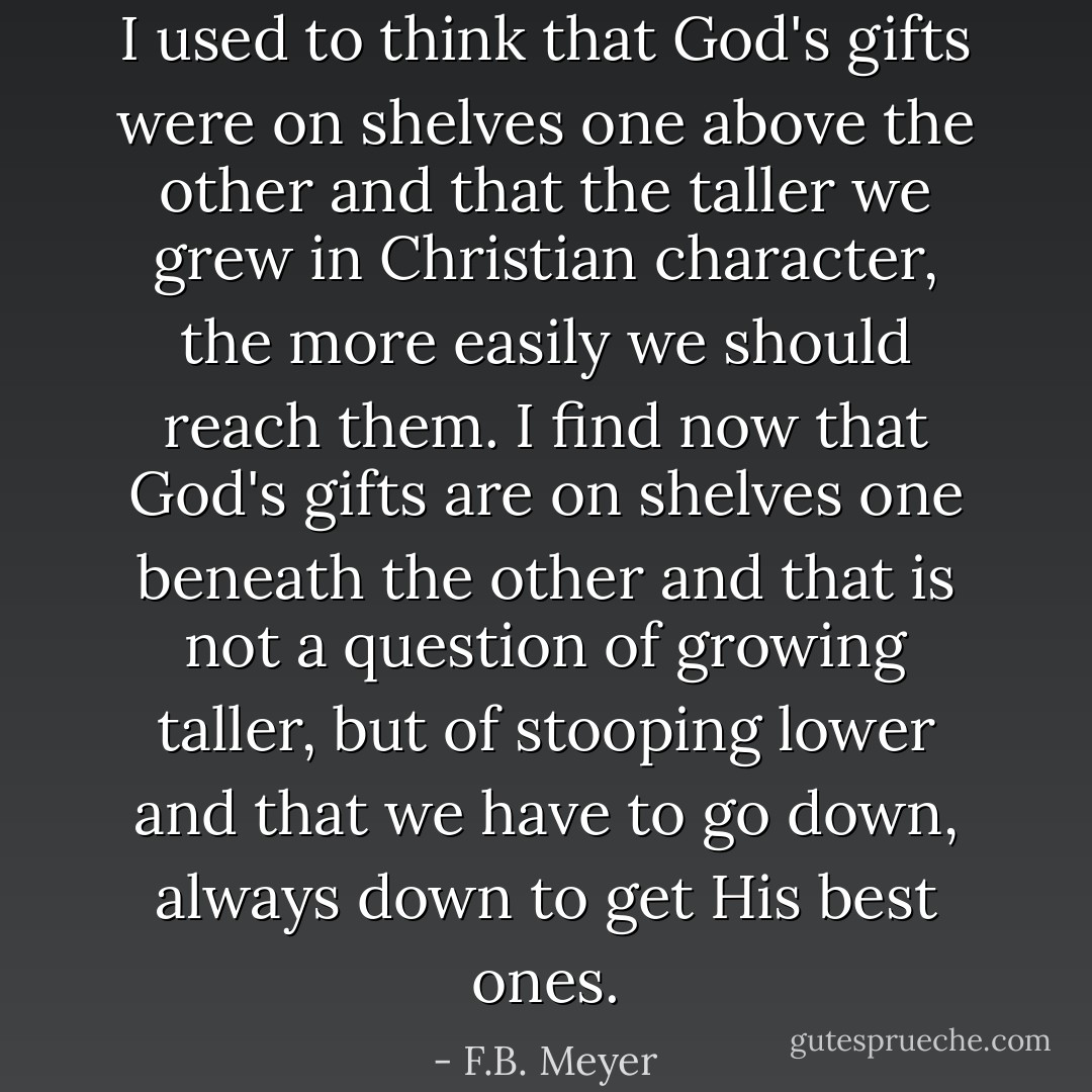 I used to think that God's gifts were on shelves one above the other and that the taller we grew in Christian character, the more easily we should reach them. I find now that God's gifts are on shelves one beneath the other and that is not a question of growing taller, but of stooping lower and that we have to go down, always down to get His best ones. - F.B. Meyer
