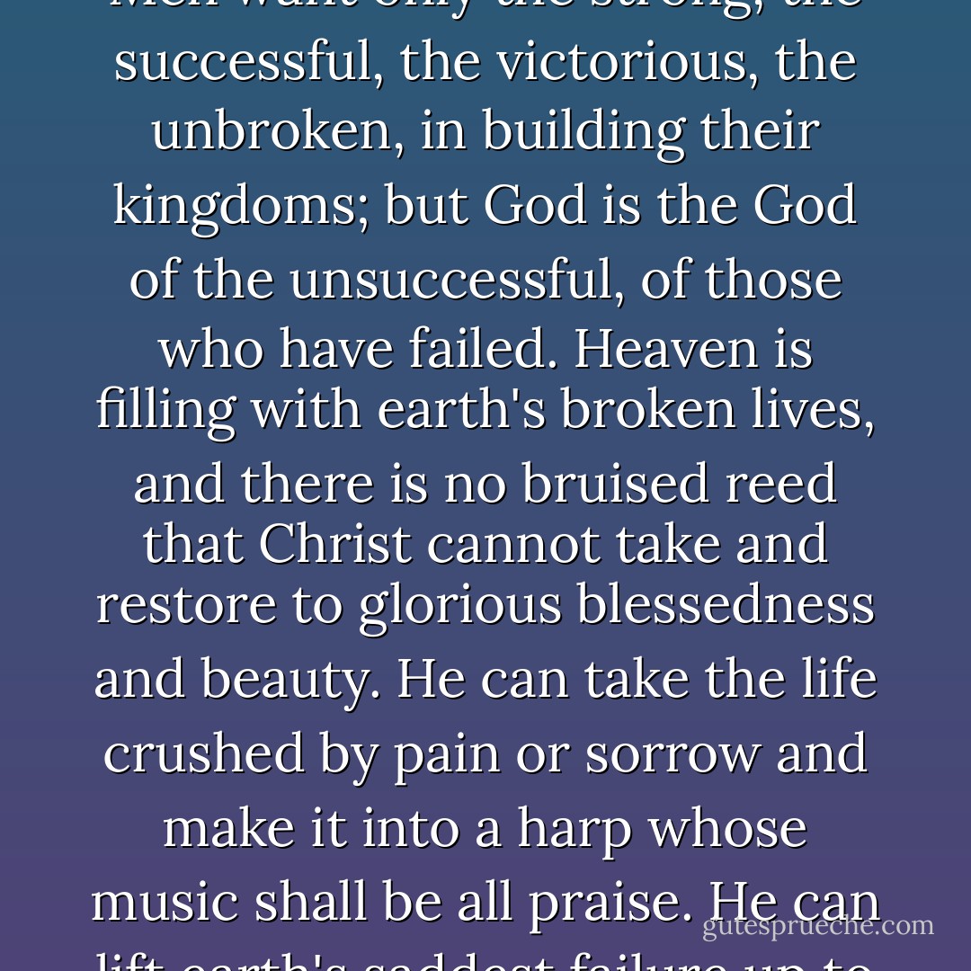Christ is building His kingdom with earth's broken things. Men want only the strong, the successful, the victorious, the unbroken, in building their kingdoms; but God is the God of the unsuccessful, of those who have failed. Heaven is filling with earth's broken lives, and there is no bruised reed that Christ cannot take and restore to glorious blessedness and beauty. He can take the life crushed by pain or sorrow and make it into a harp whose music shall be all praise. He can lift earth's saddest failure up to heaven's glory. - J.R.    Miller