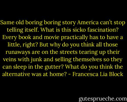 Same old boring boring story America can’t stop telling itself. What is this sicko fascination? Every book and movie practically has to have a little, right? But why do you think all those runaways are on the streets tearing up their veins with junk and selling themselves so they can sleep in the gutter? What do you think the alternative was at home? - Francesca Lia Block