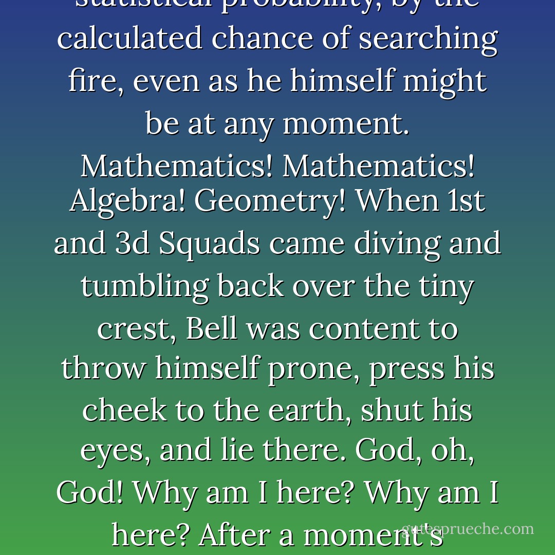 He could not believe that any of them might actually hit somebody. If one did, what a nowhere way to go: killed by accident; slain not as an individual but by sheer statistical probability, by the calculated chance of searching fire, even as he himself might be at any moment. Mathematics! Mathematics! Algebra! Geometry! When 1st and 3d Squads came diving and tumbling back over the tiny crest, Bell was content to throw himself prone, press his cheek to the earth, shut his eyes, and lie there. God, oh, God! Why am I <i>here</i>? Why am I <i>here</i>? After a moment's thought, he decided he better change it to: why are <i>we</i> here. That way, no agency of retribution could exact payment from him for being selfish. - James  Jones