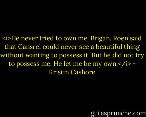 <i>He never tried to own me, Brigan. Roen said that Cansrel could never see a beautiful thing without wanting to possess it. But he did not try to possess me. He let me be my own.</i> - Kristin Cashore