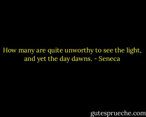 How many are quite unworthy to see the light, and yet the day dawns. - Seneca