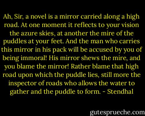 Ah, Sir, a novel is a mirror carried along a high road. At one moment it reflects to your vision the azure skies, at another the mire of the puddles at your feet. And the man who carries this mirror in his pack will be accused by you of being immoral! His mirror shews the mire, and you blame the mirror! Rather blame that high road upon which the puddle lies, still more the inspector of roads who allows the water to gather and the puddle to form. - Stendhal