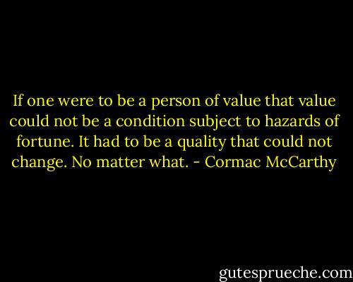 If one were to be a person of value that value could not be a condition subject to hazards of fortune. It had to be a quality that could not change. No matter what. - Cormac McCarthy
