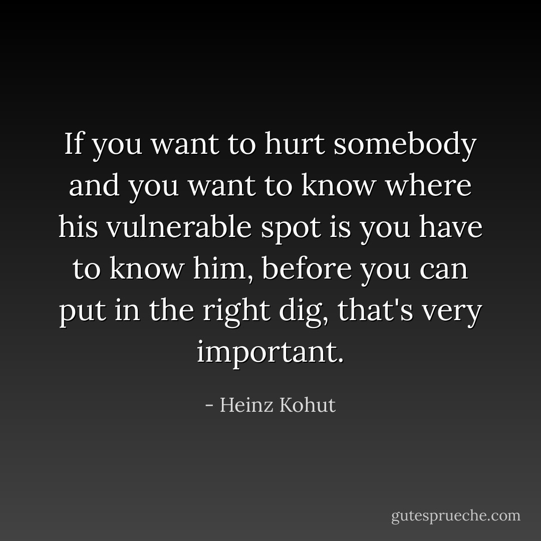 If you want to hurt somebody and you want to know where his vulnerable spot is you have to know him, before you can put in the right dig, that's very important. - Heinz Kohut