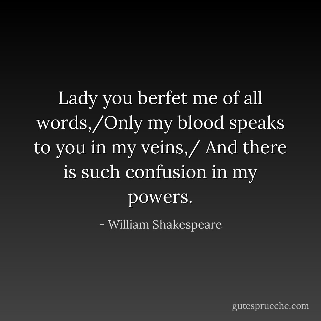 Lady you berfet me of all words,/Only my blood speaks to you in my veins,/ And there is such confusion in my powers. - William Shakespeare