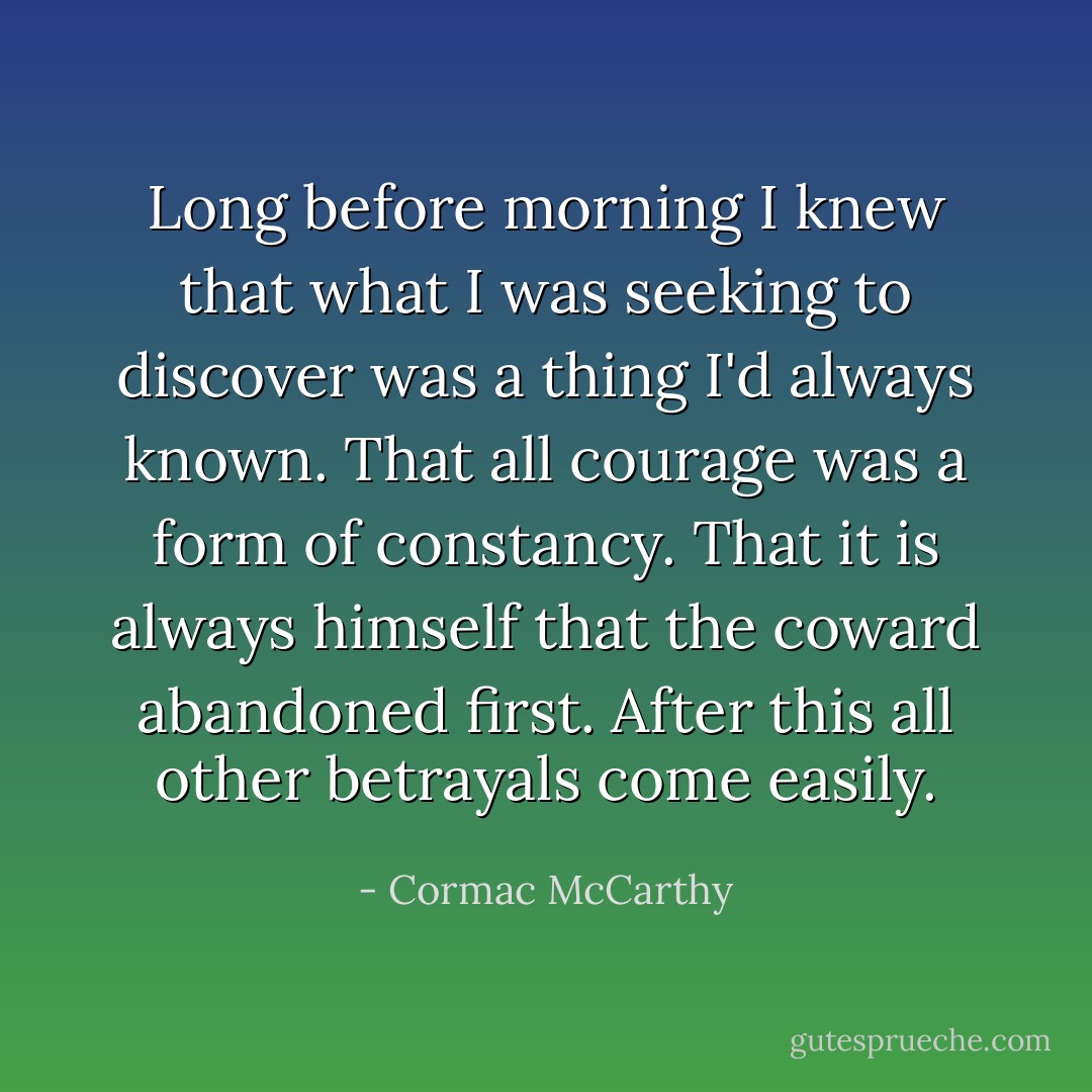 Long before morning I knew that what I was seeking to discover was a thing I'd always known. That all courage was a form of constancy. That it is always himself that the coward abandoned first. After this all other betrayals come easily. - Cormac McCarthy