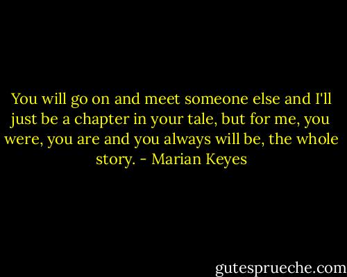 You will go on and meet someone else and I'll just be a chapter in your tale, but for me, you were, you are and you always will be, the whole story. - Marian Keyes