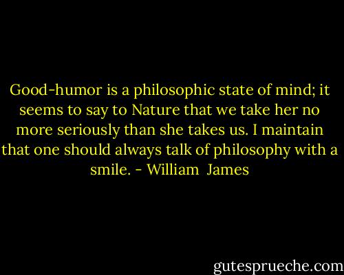Good-humor is a philosophic state of mind; it seems to say to Nature that we take her no more seriously than she takes us. I maintain that one should always talk of philosophy with a smile. - William  James