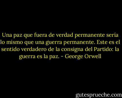 Una paz que fuera de verdad permanente sería lo mismo que una guerra permanente. Este es el sentido verdadero de la consigna del Partido: la guerra es la paz. - George Orwell