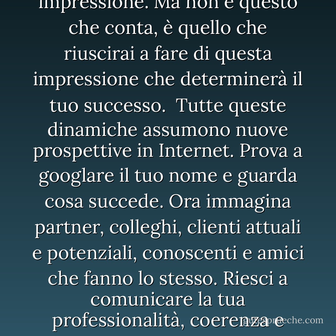 Con il termine Personal Branding si definisce il processo di creazione e gestione del proprio Brand, inteso non solo dal punto di vista professionale ma anche come somma di tutti quegli elementi che rendono unica una persona. Il Personal Branding è il vero motivo per cui un cliente, un datore di lavoro o un partner sceglie te al posto di un altro, un tuo progetto in luogo di quello di un tuo competitor.<br /><br />In ogni riunione, telefonata, email, tutti gli scambi che intercorrono con altre persone servono a creare, rafforzare o modificare la tua immagine. Bastano pochi secondi per trasmettere una prima impressione. Ma non è questo che conta, è quello che riuscirai a fare di questa impressione che determinerà il tuo successo.<br /><br />Tutte queste dinamiche assumono nuove prospettive in Internet. Prova a googlare il tuo nome e guarda cosa succede. Ora immagina partner, colleghi, clienti attuali e potenziali, conoscenti e amici che fanno lo stesso. Riesci a comunicare la tua professionalità, coerenza e personalità? La Rete è il nuovo ufficio di collocamento! Facebook, MySpace, Twitter, LinkedIn, Xing: esistono servizi dove si incontrano i migliori professionisti di ogni settore e spazi nei quali le persone si incontrano, dialogano costantemente, fanno business.<br /><br />Essere consapevole e riuscire a gestire al meglio la tua immagine e il tuo Brand online, rafforzerà la tua reputazione e aiuterà la tua rete di contatti a crescere. Se sarai in grado di cogliere questa opportunità, migliorerai di molto il tuo percorso di carriera, la possibilità di fare business, di confrontare idee e progetti e raggiungere i tuoi obiettivi. - Tommaso Sorchiotti