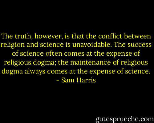 The truth, however, is that the conflict between religion and science is unavoidable. The success of science often comes at the expense of religious dogma; the maintenance of religious dogma always comes at the expense of science. - Sam Harris