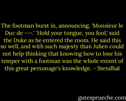 The footman burst in, announcing, 'Monsieur le Duc de ---.'<br />'Hold your tongue, you fool,' said the Duke as he entered the room. He said this so well, and with such majesty than Julien could not help thinking that knowing how to lose his temper with a footman was the whole extent of this great personage's knowledge. - Stendhal