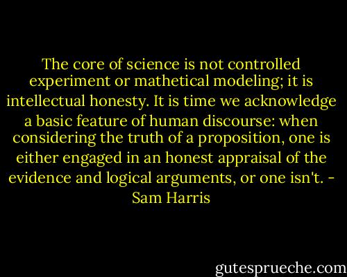 The core of science is not controlled experiment or mathetical modeling; it is intellectual honesty. It is time we acknowledge a basic feature of human discourse: when considering the truth of a proposition, one is either engaged in an honest appraisal of the evidence and logical arguments, or one isn't. - Sam Harris