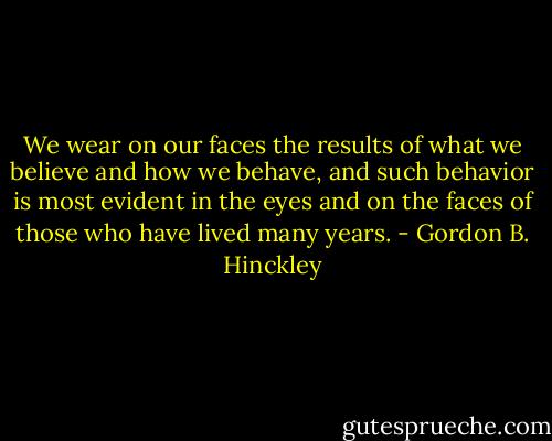 We wear on our faces the results of what we believe and how we behave, and such behavior is most evident in the eyes and on the faces of those who have lived many years. - Gordon B. Hinckley