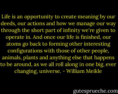Life is an opportunity to create meaning by our deeds, our actions and how we manage our way through the short part of infinity we're given to operate in. And once our life is finished, our atoms go back to forming other interesting configurations with those of other people, animals, plants and anything else that happens to be around, as we all roll along in one big, ever changing, universe. - William Meikle