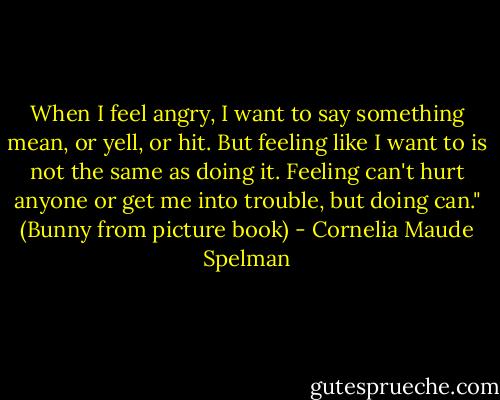 When I feel angry, I want to say something mean, or yell, or hit. But feeling like I want to is not the same as doing it. Feeling can't hurt anyone or get me into trouble, but doing can." (Bunny from picture book) - Cornelia Maude Spelman