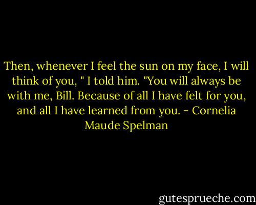 Then, whenever I feel the sun on my face, I will think of you, " I told him. "You will always be with me, Bill. Because of all I have felt for you, and all I have learned from you. - Cornelia Maude Spelman