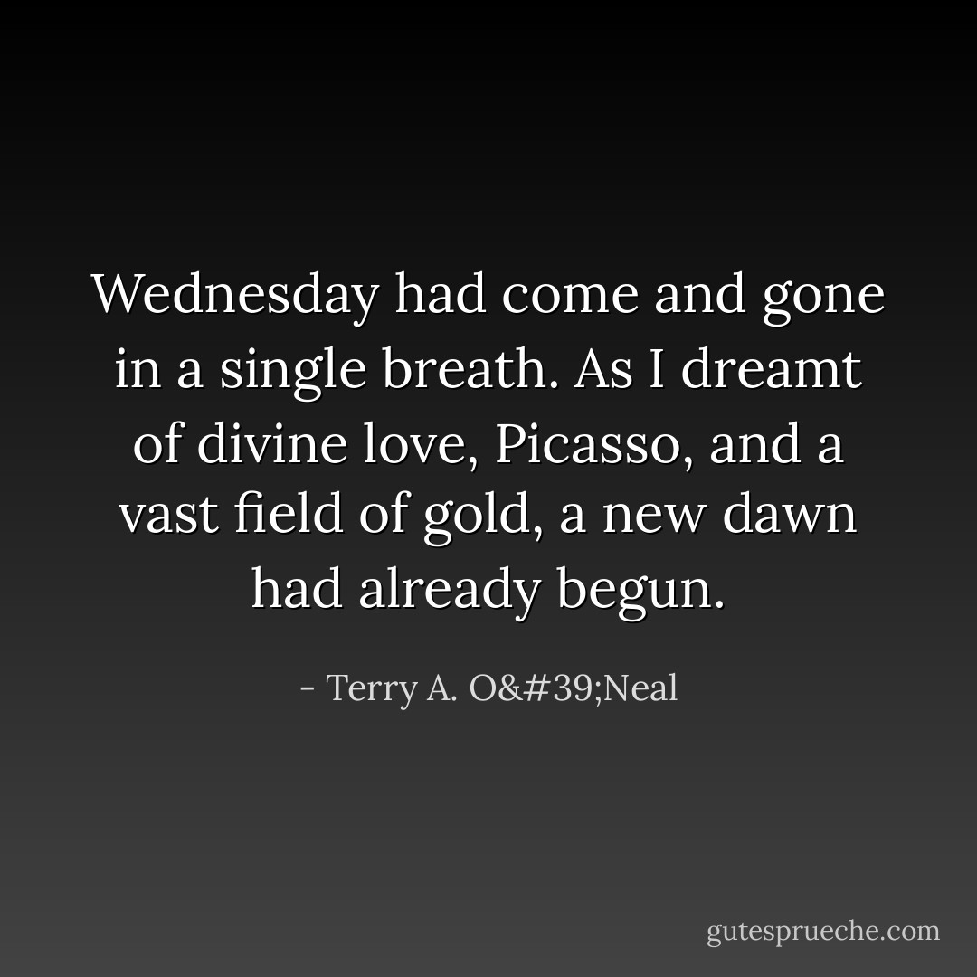 Wednesday had come and gone in a single breath. As I dreamt of divine love, Picasso, and a vast field of gold, a new dawn had already begun. - Terry A. O'Neal