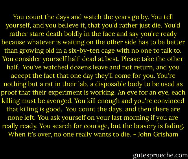You count the days and watch the years go by. You tell yourself, and you believe it, that you'd rather just die. You'd rather stare death boldly in the face and say you're ready because whatever is waiting on the other side has to be better than growing old in a six-by-ten cage with no one to talk to. You consider yourself half-dead at best. Please take the other half.<br /><br />You've watched dozens leave and not return, and you accept the fact that one day they'll come for you. You're nothing but a rat in their lab, a disposable body to be used as proof that their experiment is working. An eye for an eye, each killing must be avenged. You kill enough and you're convinced that killing is good.<br /><br />You count the days, and then there are none left. You ask yourself on your last morning if you are really ready. You search for courage, but the bravery is fading. When it's over, no one really wants to die. - John Grisham