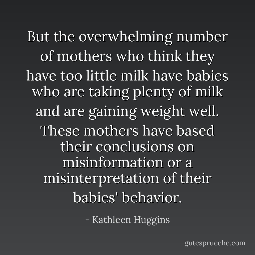 But the overwhelming number of mothers who think they have too little milk have babies who are taking plenty of milk and are gaining weight well. These mothers have based their conclusions on misinformation or a misinterpretation of their babies' behavior. - Kathleen Huggins