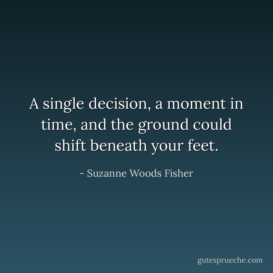 A single decision, a moment in time, and the ground could shift beneath your feet. - Suzanne Woods Fisher