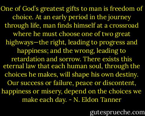 One of God’s greatest gifts to man is freedom of choice. At an early period in the journey through life, man finds himself at a crossroad where he must choose one of two great highways—the right, leading to progress and happiness; and the wrong, leading to retardation and sorrow. There exists this eternal law that each human soul, through the choices he makes, will shape his own destiny. Our success or failure, peace or discontent, happiness or misery, depend on the choices we make each day. - N. Eldon Tanner