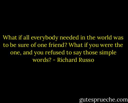 What if all everybody needed in the world was to be sure of one friend? What if you were the one, and you refused to say those simple words? - Richard Russo