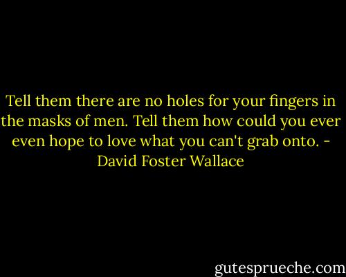 Tell them there are no holes for your fingers in the masks of men. Tell them how could you ever even hope to love what you can't grab onto. - David Foster Wallace