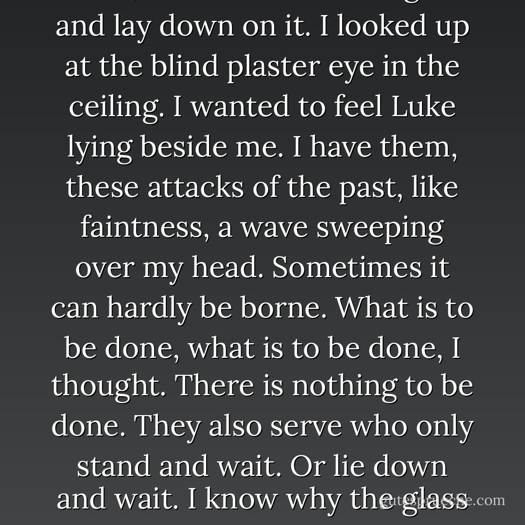 When I saw that, the evidence left by two people, of love or something like it, desire at least, at least touch, between two people now perhaps old or dead, I covered the bed again and lay down on it. I looked up at the blind plaster eye in the ceiling. I wanted to feel Luke lying beside me. I have them, these attacks of the past, like faintness, a wave sweeping over my head. Sometimes it can hardly be borne. What is to be done, what is to be done, I thought. There is nothing to be done. They also serve who only stand and wait. Or lie down and wait. I know why the glass in the window is shatterproof, and why they took down the chandelier. I wanted to feel Luke lying besides me, but there wasn't room. - Margaret Atwood