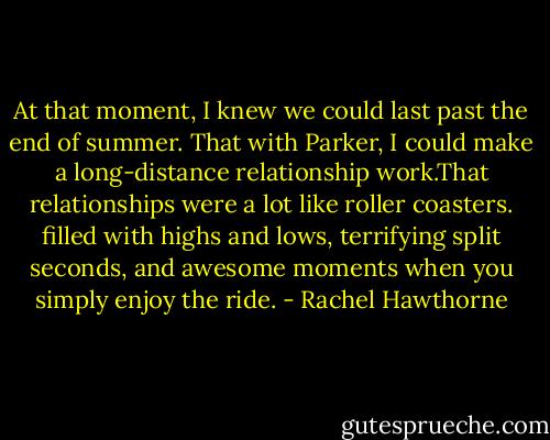 At that moment, I knew we could last past the end of summer. That with Parker, I could make a long-distance relationship work.That relationships were a lot like roller coasters. filled with highs and lows, terrifying split seconds, and awesome moments when you simply enjoy the ride. - Rachel Hawthorne