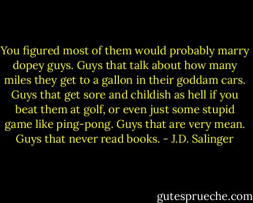 You figured most of them would probably marry dopey guys. Guys that talk about how many miles they get to a gallon in their goddam cars. Guys that get sore and childish as hell if you beat them at golf, or even just some stupid game like ping-pong. Guys that are very mean. Guys that never read books. - J.D. Salinger