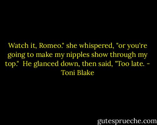 Watch it, Romeo." she whispered, "or you're going to make my nipples show through my top."<br /><br />He glanced down, then said, "Too late. - Toni Blake