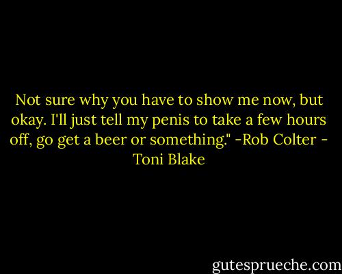 Not sure why you have to show me now, but okay. I'll just tell my penis to take a few hours off, go get a beer or something." -Rob Colter - Toni Blake