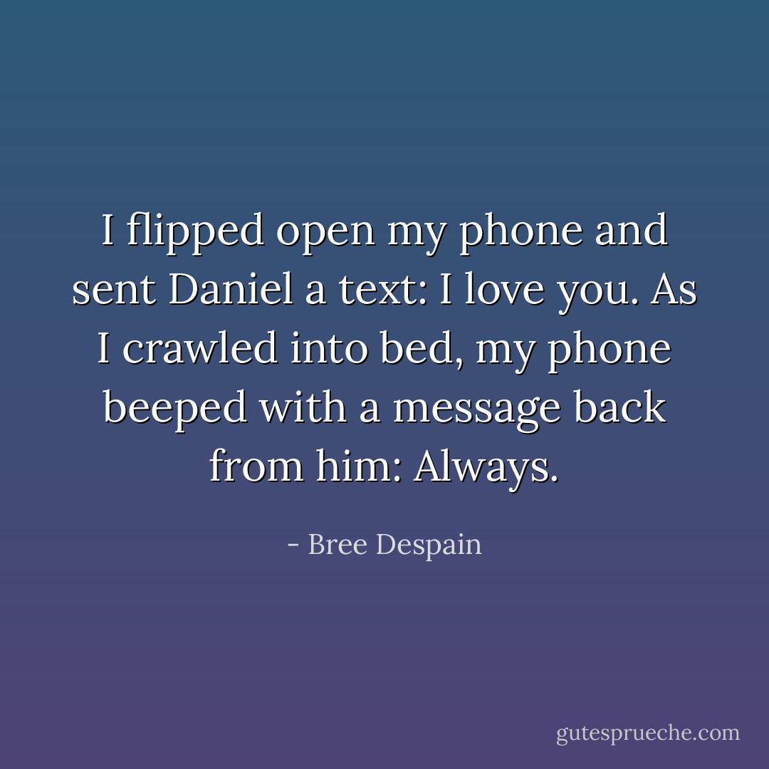 I flipped open my phone and sent Daniel a text: <i>I love you</i>.<br />As I crawled into bed, my phone beeped with a message back from him: <i>Always</i>. - Bree Despain