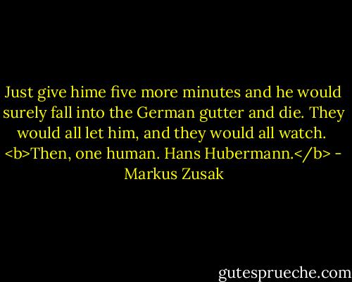 Just give hime five more minutes and he would surely fall into the German gutter and die. They would all let him, and they would all watch.<br /><br /><b>Then, one human.<br />Hans Hubermann.</b> - Markus Zusak