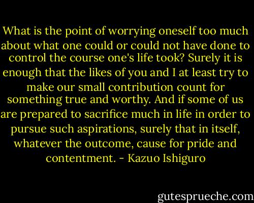 What is the point of worrying oneself too much about what one could or could not have done to control the course one's life took? Surely it is enough that the likes of you and I at least try to make our small contribution count for something true and worthy. And if some of us are prepared to sacrifice much in life in order to pursue such aspirations, surely that in itself, whatever the outcome, cause for pride and contentment. - Kazuo Ishiguro