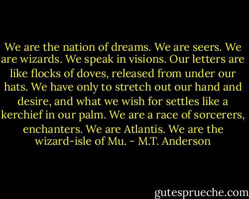 We are the nation of dreams. We are seers. We are wizards. We speak in visions. Our letters are like flocks of doves, released from under our hats. We have only to stretch out our hand and desire, and what we wish for settles like a kerchief in our palm. We are a race of sorcerers, enchanters. We are Atlantis. We are the wizard-isle of Mu. - M.T. Anderson