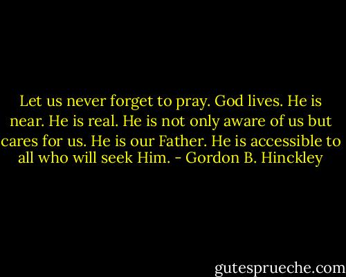 Let us never forget to pray. God lives. He is near. He is real. He is not only aware of us but cares for us. He is our Father. He is accessible to all who will seek Him. - Gordon B. Hinckley