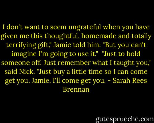 I don't want to seem ungrateful when you have given me this thoughtful, homemade and totally terrifying gift," Jamie told him. "But you can't imagine I'm going to use it."<br /><br />"Just to hold someone off. Just remember what I taught you," said Nick. "Just buy a little time so I can come get you. Jamie. I'll come get you. - Sarah Rees Brennan
