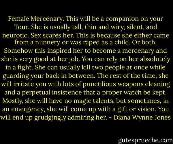 Female Mercenary. This will be a companion on your Tour. She is usually tall, thin and wiry, silent, and neurotic. Sex scares her. This is because she either came from a nunnery or was raped as a child. Or both. Somehow this inspired her to become a mercenary and she is very good at her job. You can rely on her absolutely in a fight. She can usually kill two people at once while guarding your back in between. The rest of the time, she will irritate you with lots of punctilious weapons cleaning and a perpetual insistence that a proper watch be kept. Mostly, she will have no magic talents, but sometimes, in an emergency, she will come up with a gift or vision. You will end up grudgingly admiring her. - Diana Wynne Jones